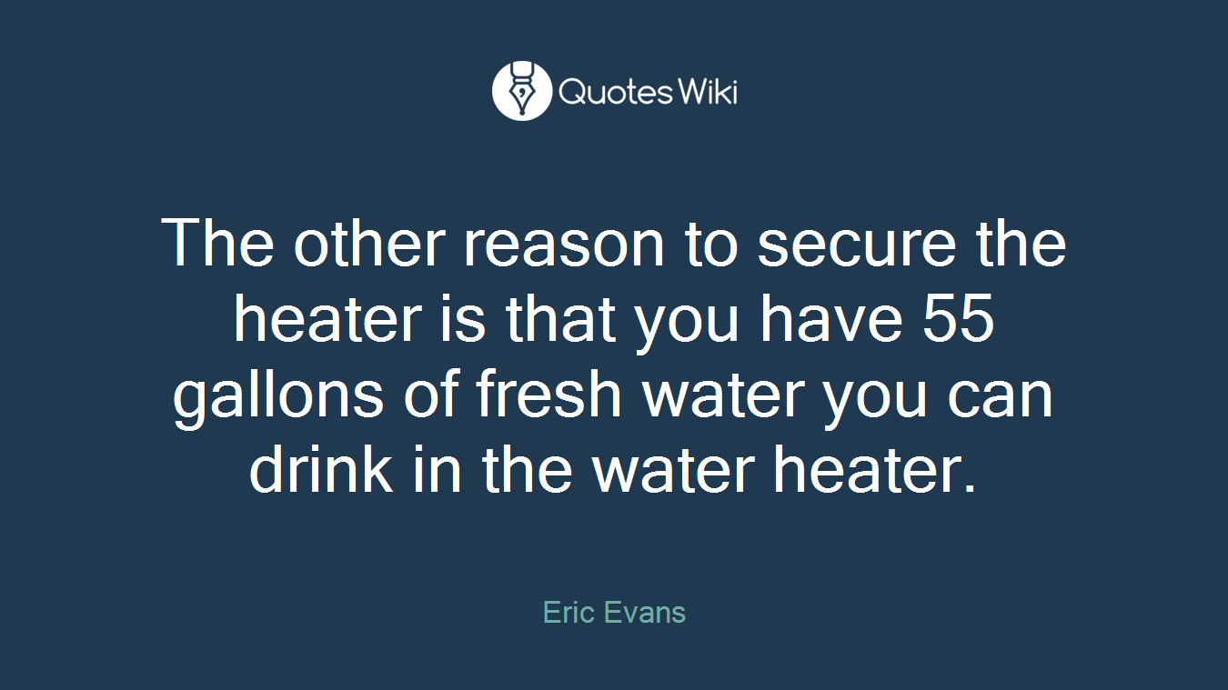 The other reason to secure the heater is that you have 55 gallons of fresh water you can drink in the water heater.