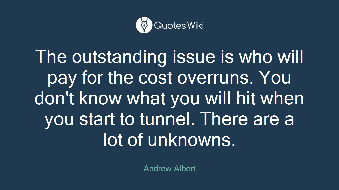 The outstanding issue is who will pay for the cost overruns. You don't know what you will hit when you start to tunnel. There are a lot of unknowns.