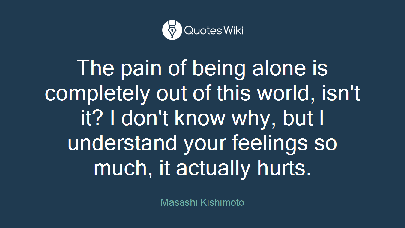 The pain of being alone is completely out of this world, isn't it? I don't know why, but I understand your feelings so much, it actually hurts.