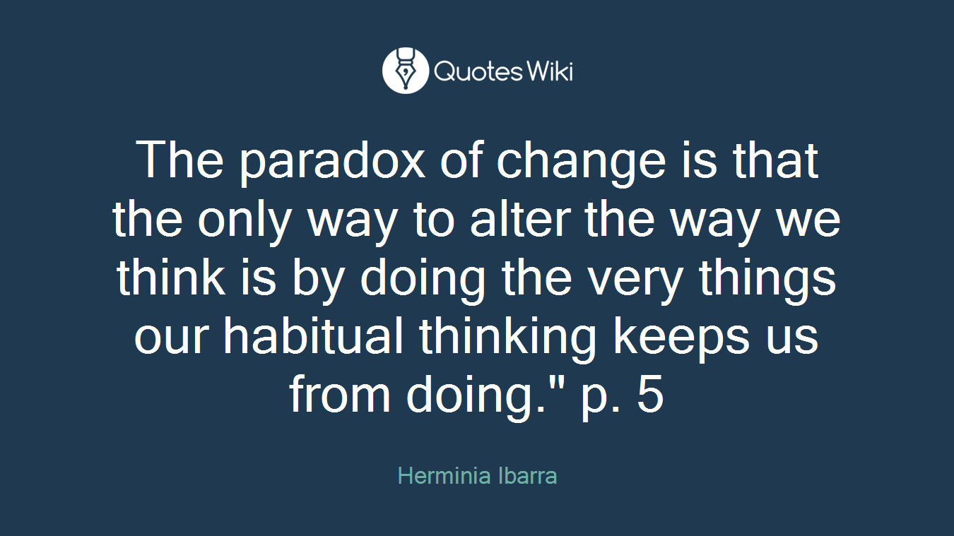 The paradox of change is that the only way to alter the way we think is by doing the very things our habitual thinking keeps us from doing." p. 5