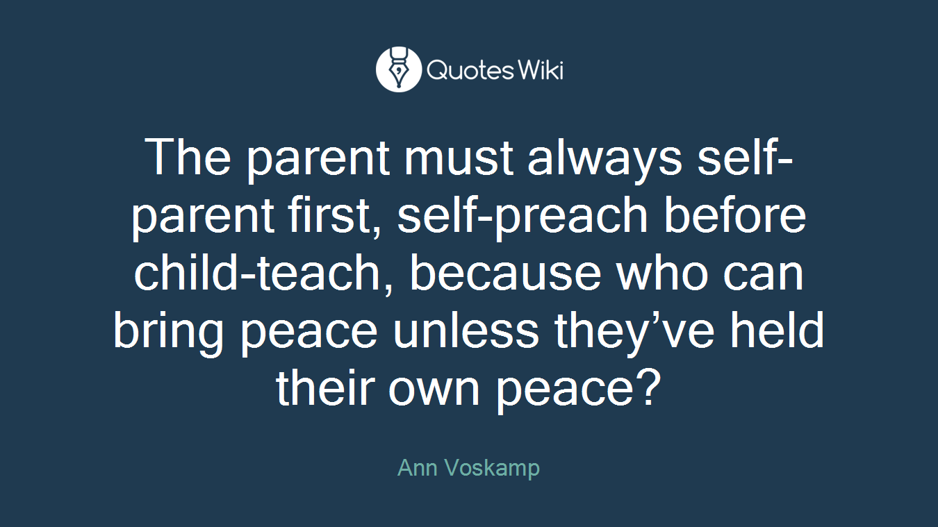 The parent must always self-parent first, self-preach before child-teach, because who can bring peace unless they’ve held their own peace?