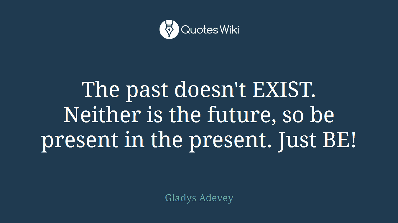 The past doesn't EXIST. Neither is the future, so be present in the present. Just BE!