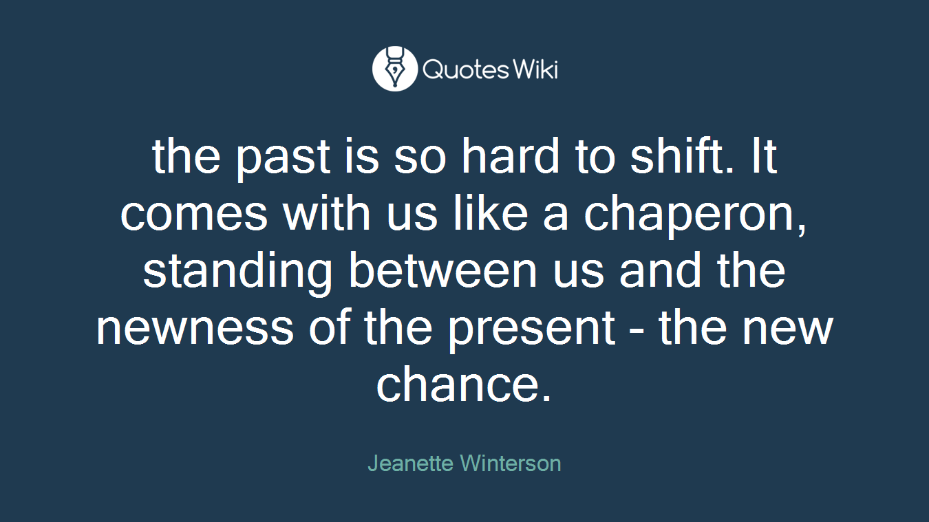the past is so hard to shift. It comes with us like a chaperon, standing between us and the newness of the present - the new chance.