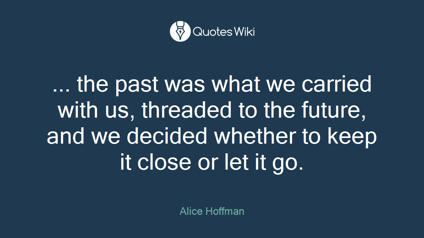 ... the past was what we carried with us, threaded to the future, and we decided whether to keep it close or let it go.