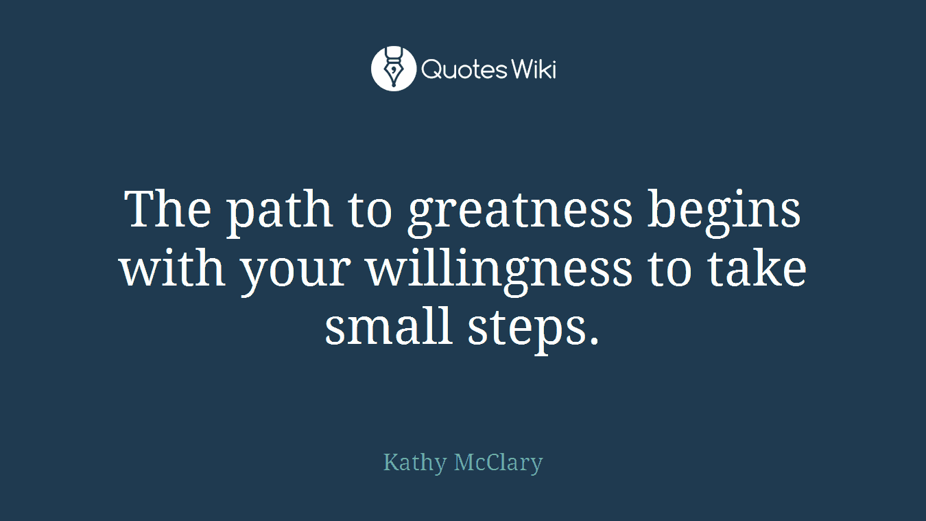 The path to greatness begins with your willingness to take small steps.