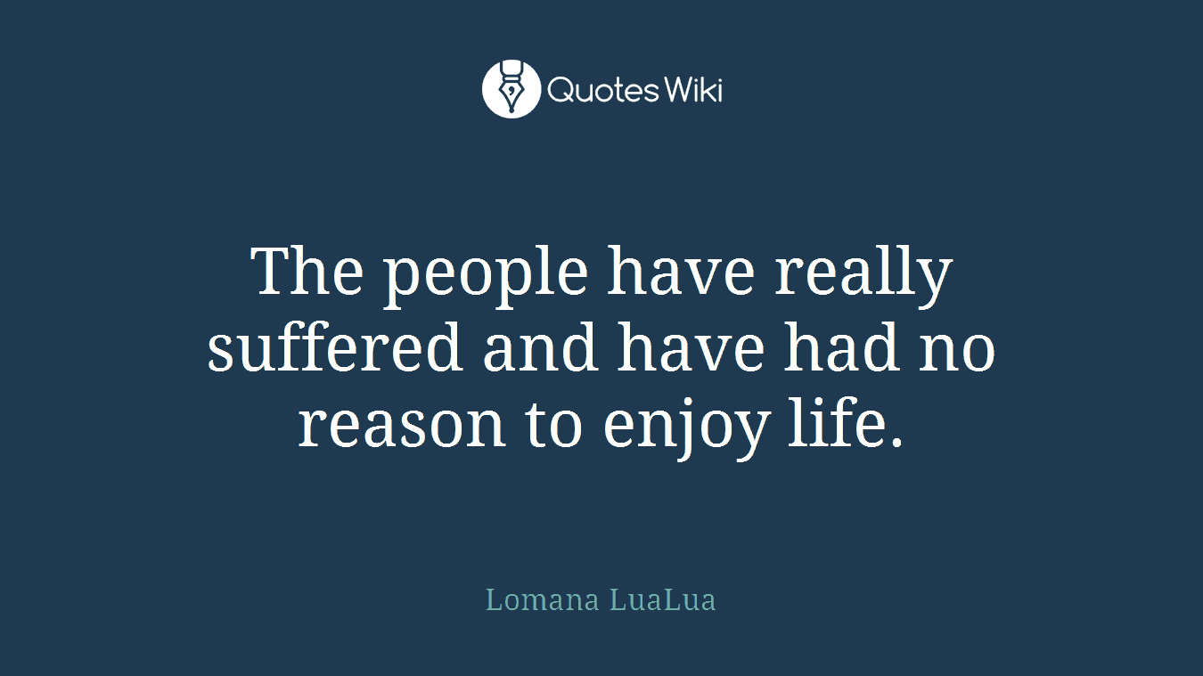 The people have really suffered and have had no reason to enjoy life.