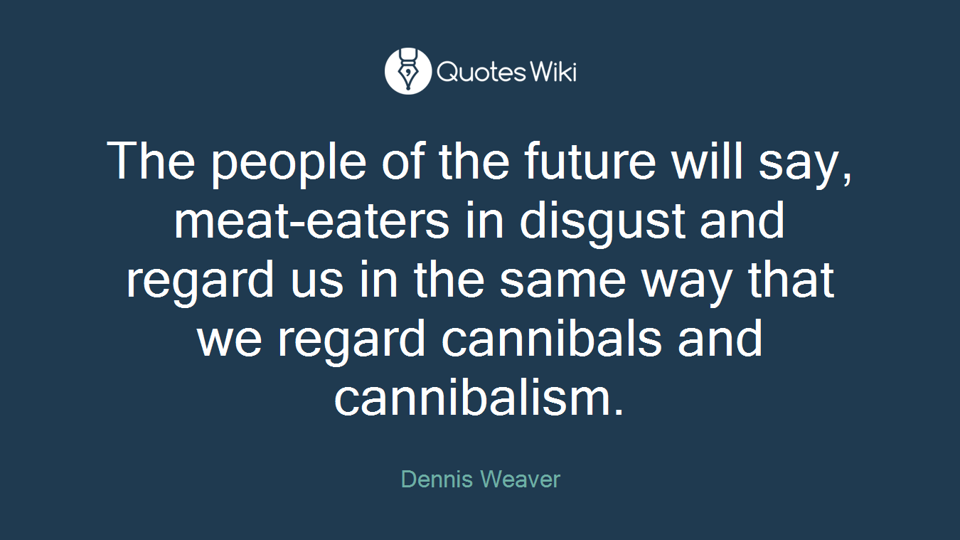 The people of the future will say, meat-eaters in disgust and regard us in the same way that we regard cannibals and cannibalism.