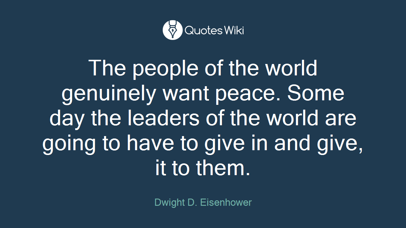 The people of the world genuinely want peace. Some day the leaders of the world are going to have to give in and give, it to them.