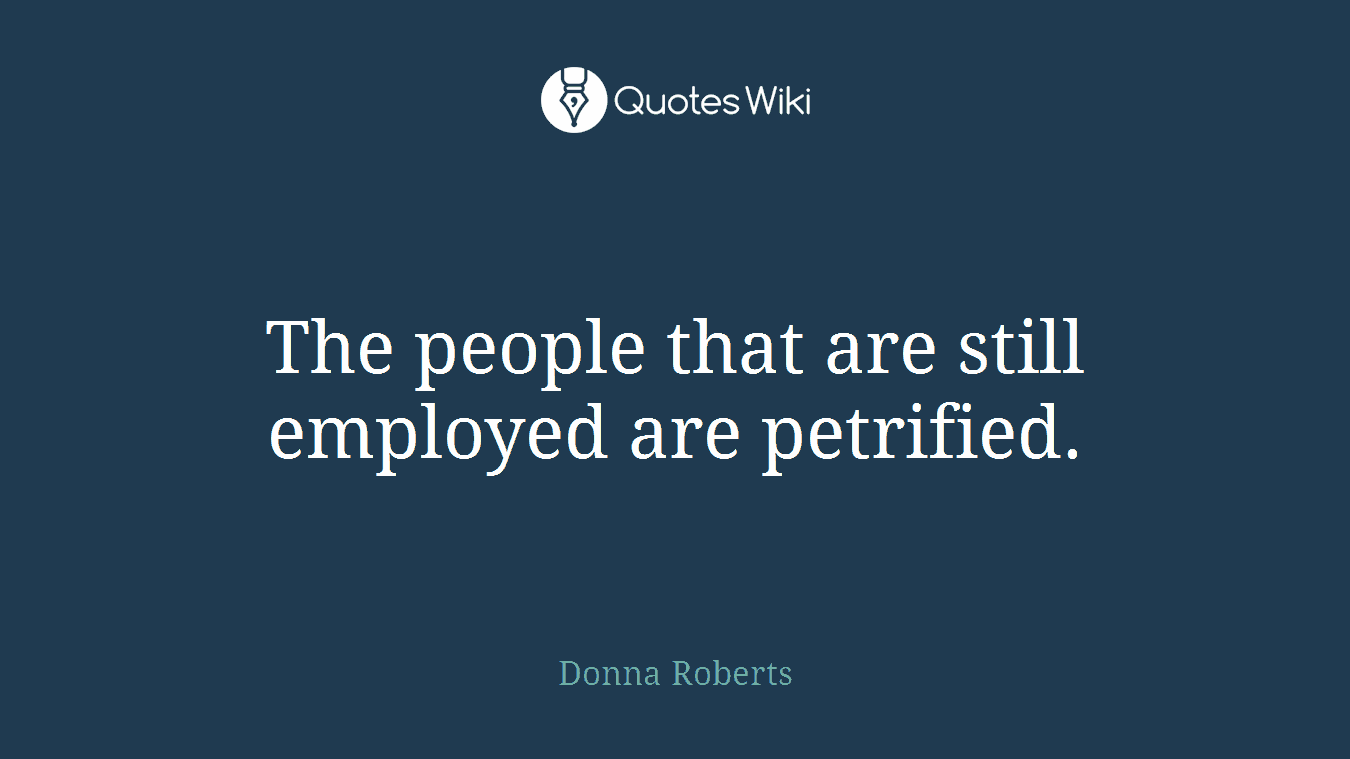 The people that are still employed are petrified.