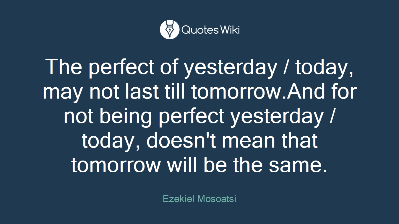 The perfect of yesterday / today, may not last till tomorrow.And for not being perfect yesterday / today, doesn't mean that tomorrow will be the same.
