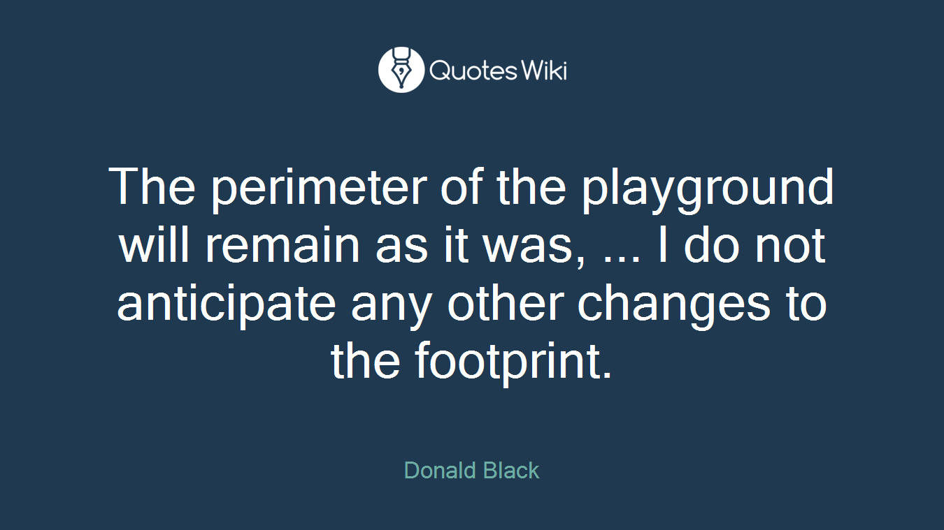 The perimeter of the playground will remain as it was, ... I do not anticipate any other changes to the footprint.