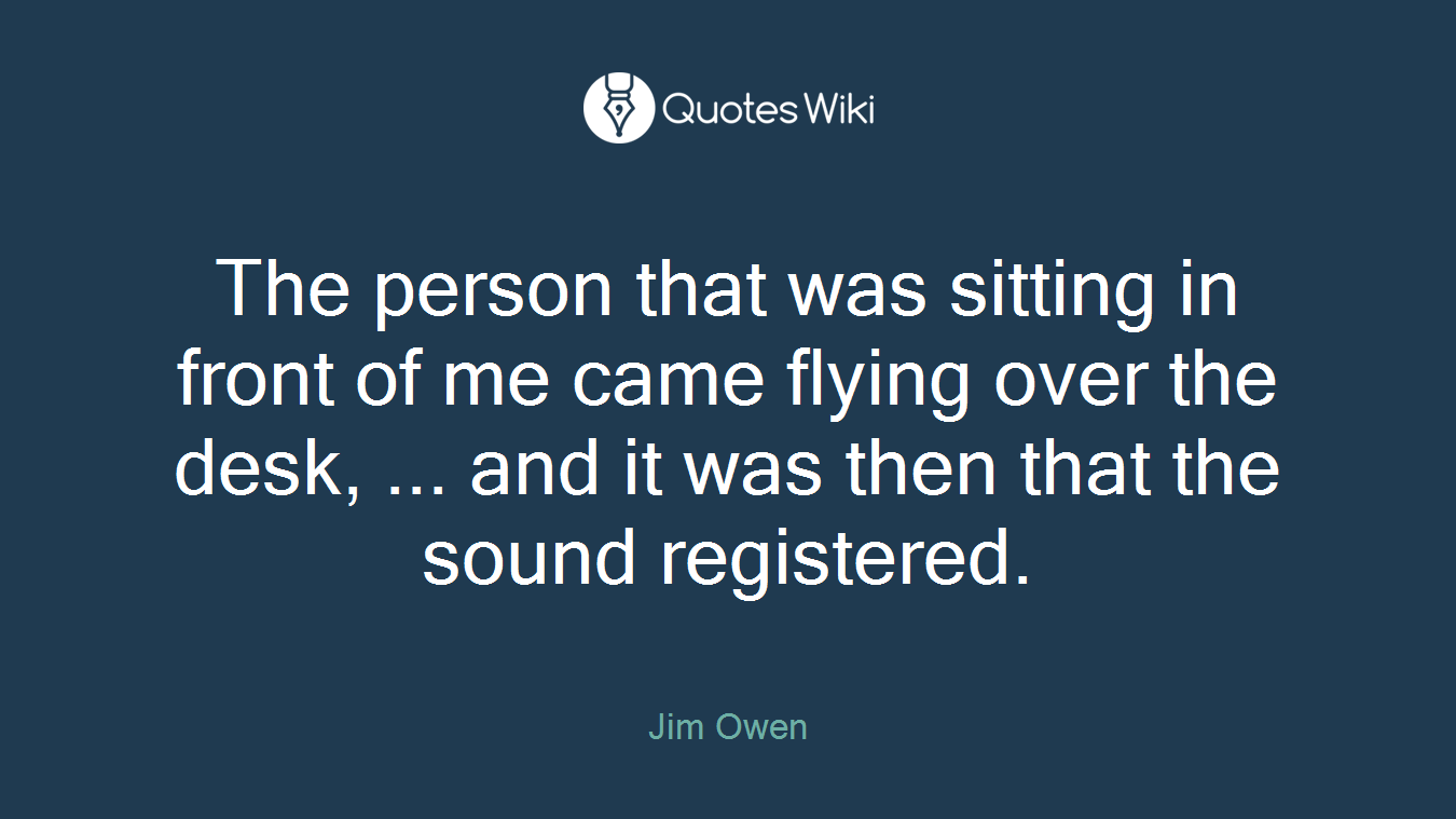 The person that was sitting in front of me came flying over the desk, ... and it was then that the sound registered.