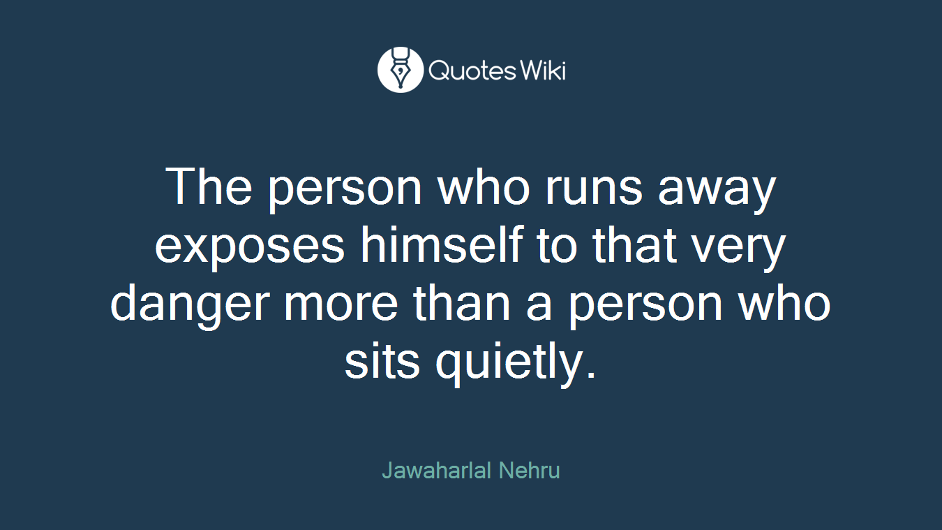 The person who runs away exposes himself to that very danger more than a person who sits quietly.