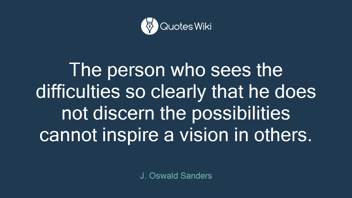 The person who sees the difficulties so clearly that he does not discern the possibilities cannot inspire a vision in others.