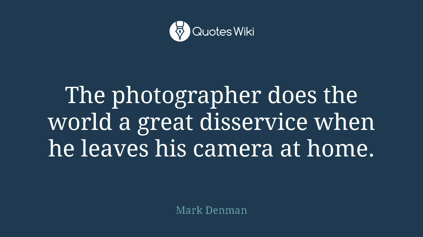The photographer does the world a great disservice when he leaves his camera at home.