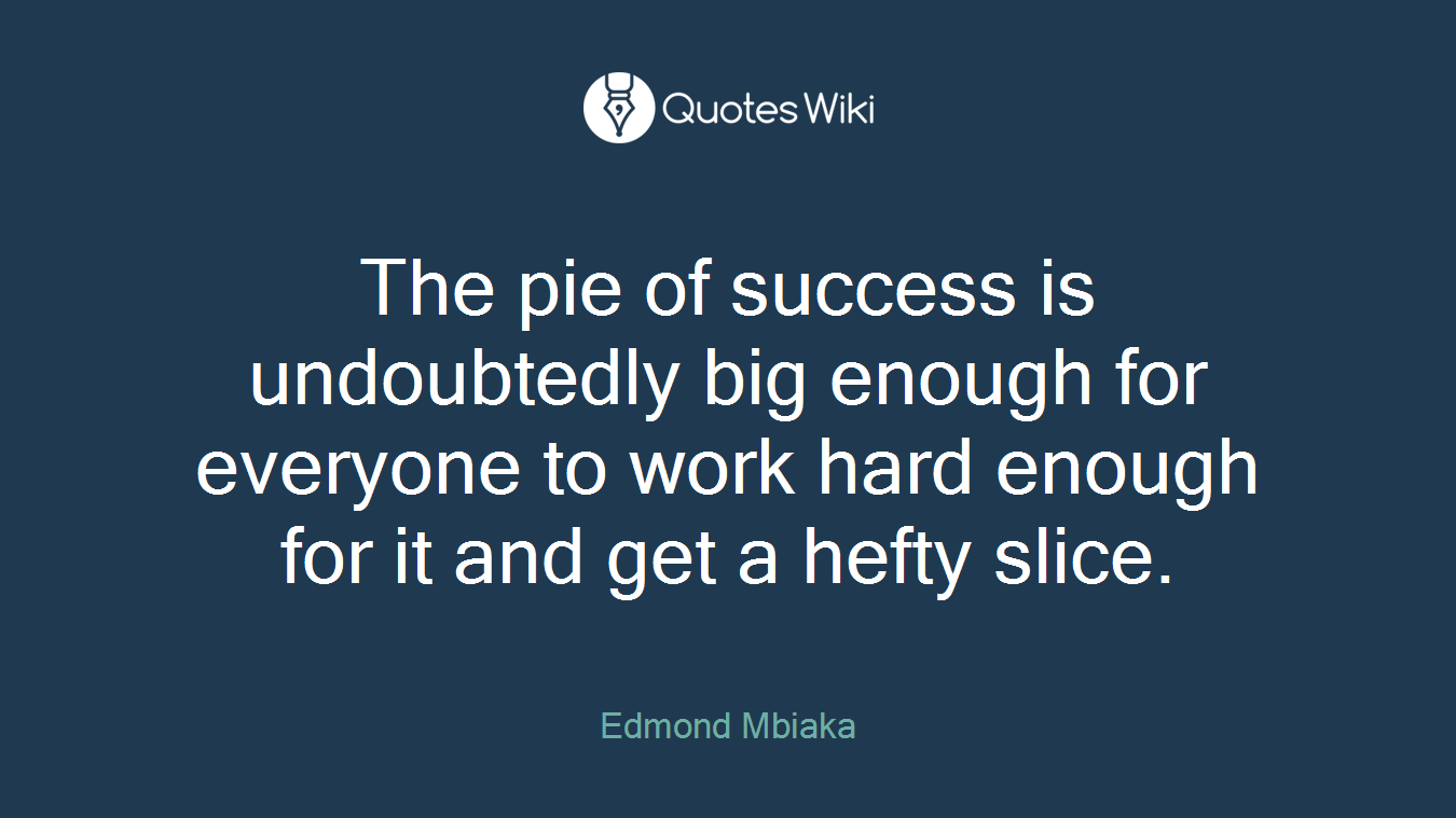 The pie of success is undoubtedly big enough for everyone to work hard enough for it and get a hefty slice.