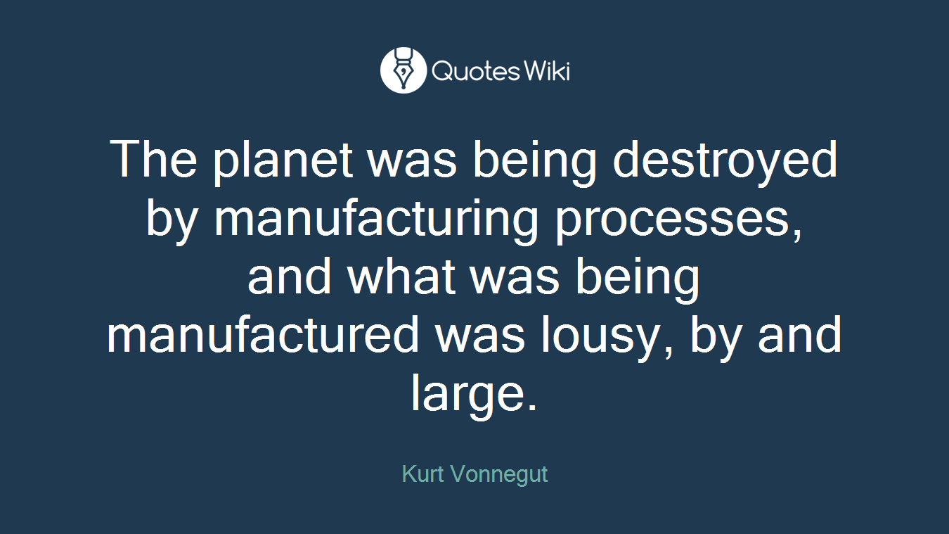The planet was being destroyed by manufacturing processes, and what was being manufactured was lousy, by and large.