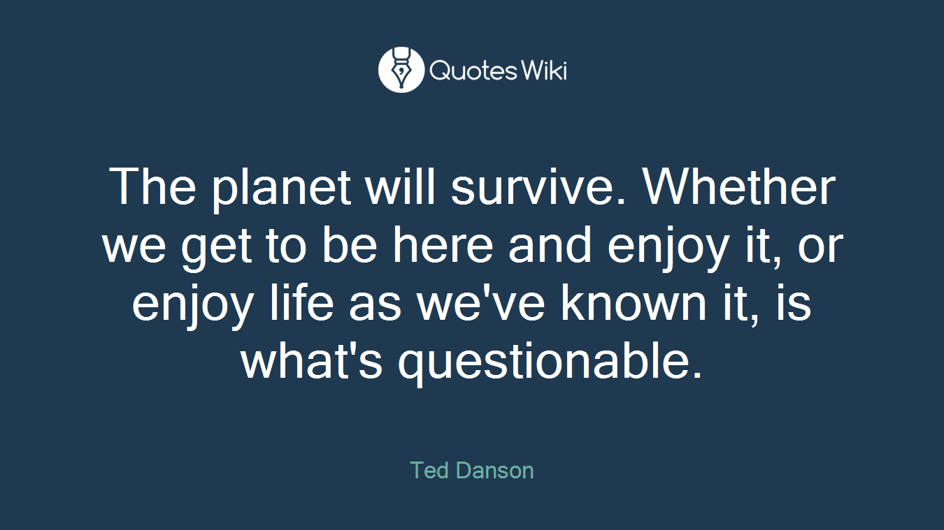 The planet will survive. Whether we get to be here and enjoy it, or enjoy life as we've known it, is what's questionable.