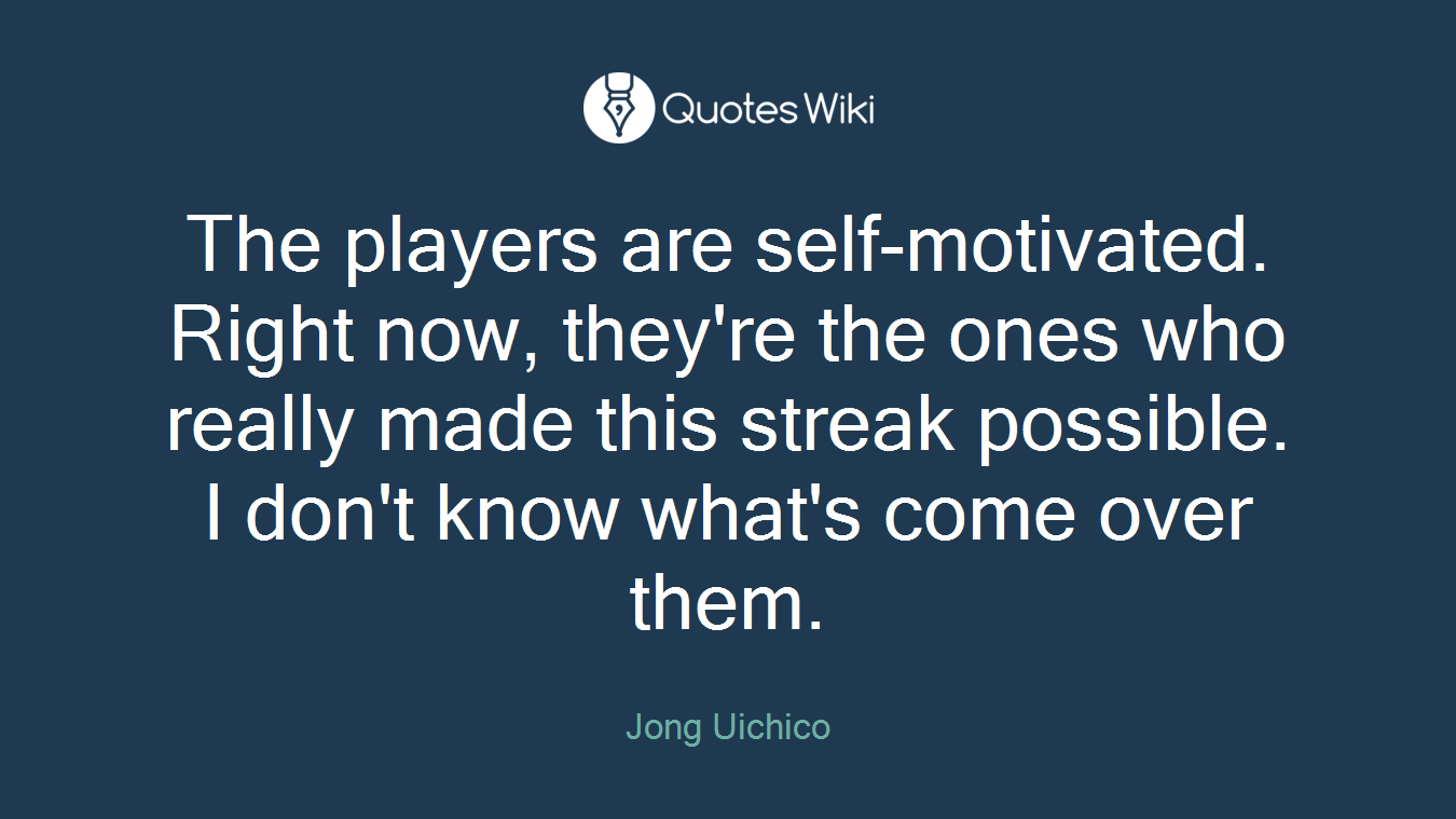 The players are self-motivated. Right now, they're the ones who really made this streak possible. I don't know what's come over them.