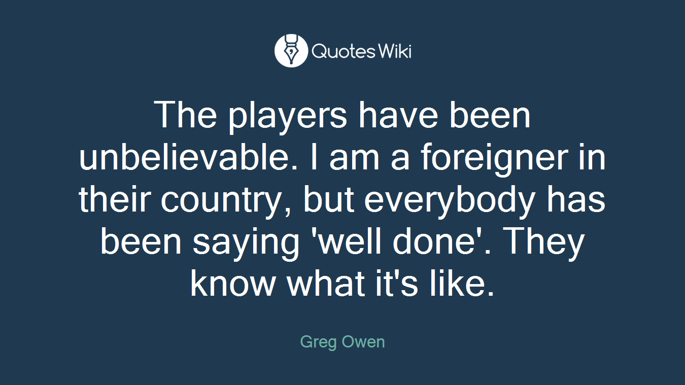 The players have been unbelievable. I am a foreigner in their country, but everybody has been saying 'well done'. They know what it's like.