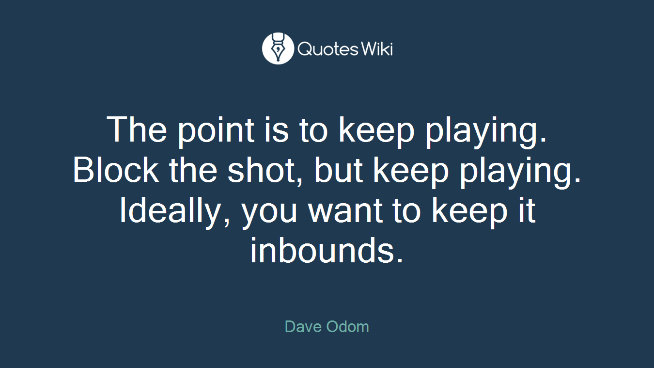 The point is to keep playing. Block the shot, but keep playing. Ideally, you want to keep it inbounds.