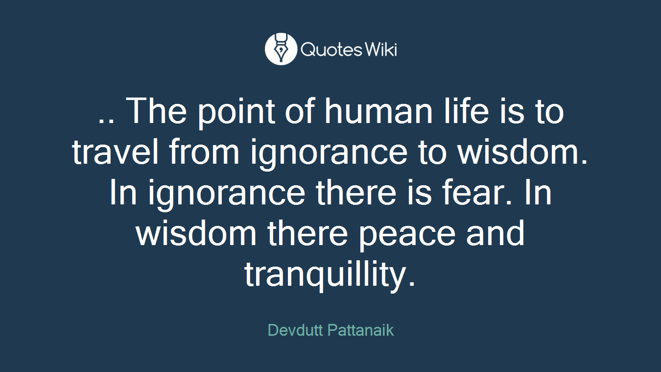 .. The point of human life is to travel from ignorance to wisdom. In ignorance there is fear. In wisdom there peace and tranquillity.