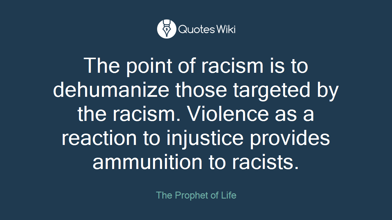 The point of racism is to dehumanize those targeted by the racism. Violence as a reaction to injustice provides ammunition to racists.
