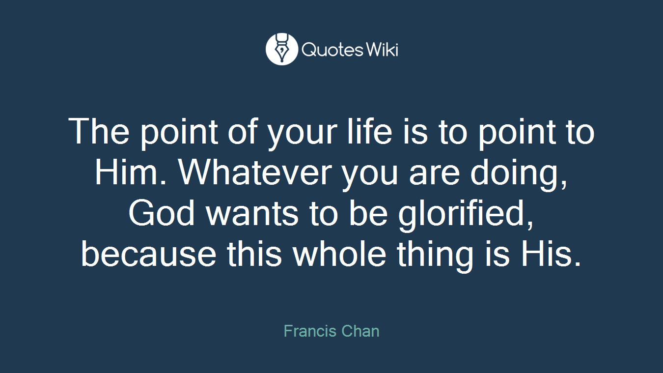 The point of your life is to point to Him. Whatever you are doing, God wants to be glorified, because this whole thing is His.