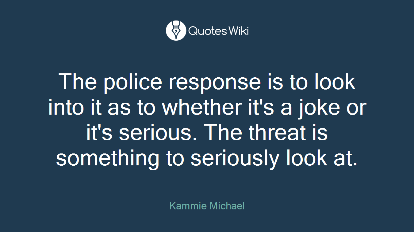 The police response is to look into it as to whether it's a joke or it's serious. The threat is something to seriously look at.