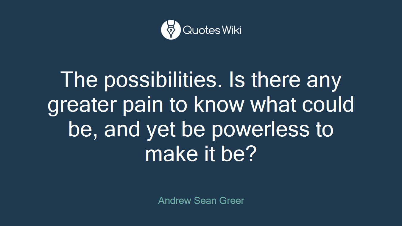 The possibilities. Is there any greater pain to know what could be, and yet be powerless to make it be?