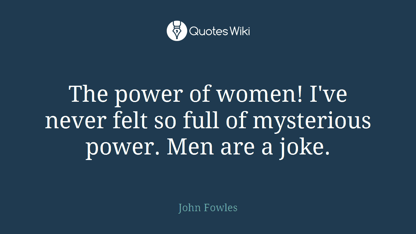 The power of women! I've never felt so full of mysterious power. Men are a joke.