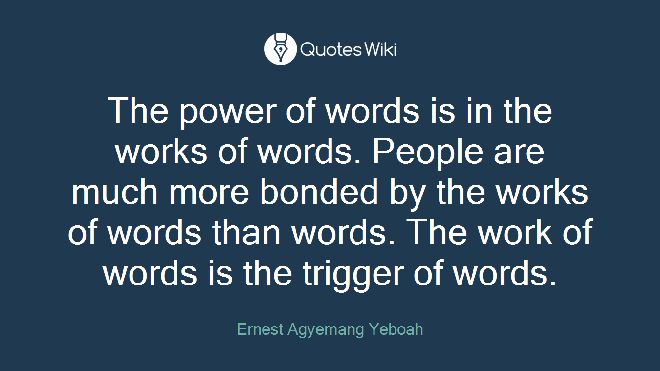 The power of words is in the works of words. People are much more bonded by the works of words than words. The work of words is the trigger of words.
