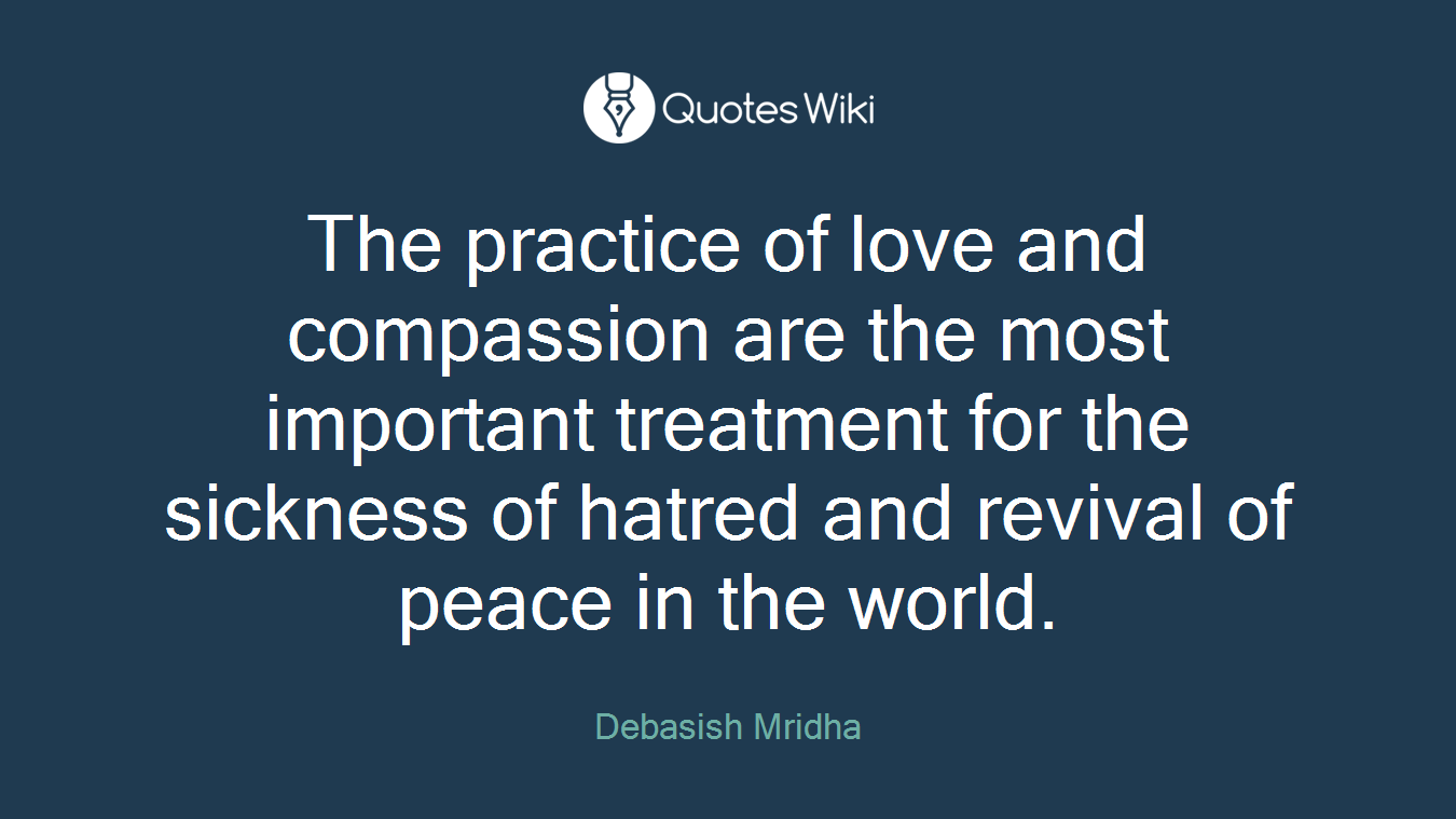 The practice of love and compassion are the most important treatment for the sickness of hatred and revival of peace in the world.