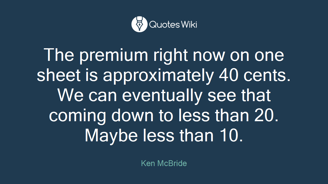 The premium right now on one sheet is approximately 40 cents. We can eventually see that coming down to less than 20. Maybe less than 10.