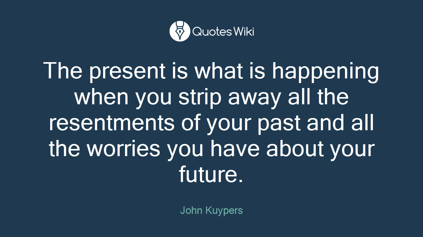 The present is what is happening when you strip away all the resentments of your past and all the worries you have about your future.