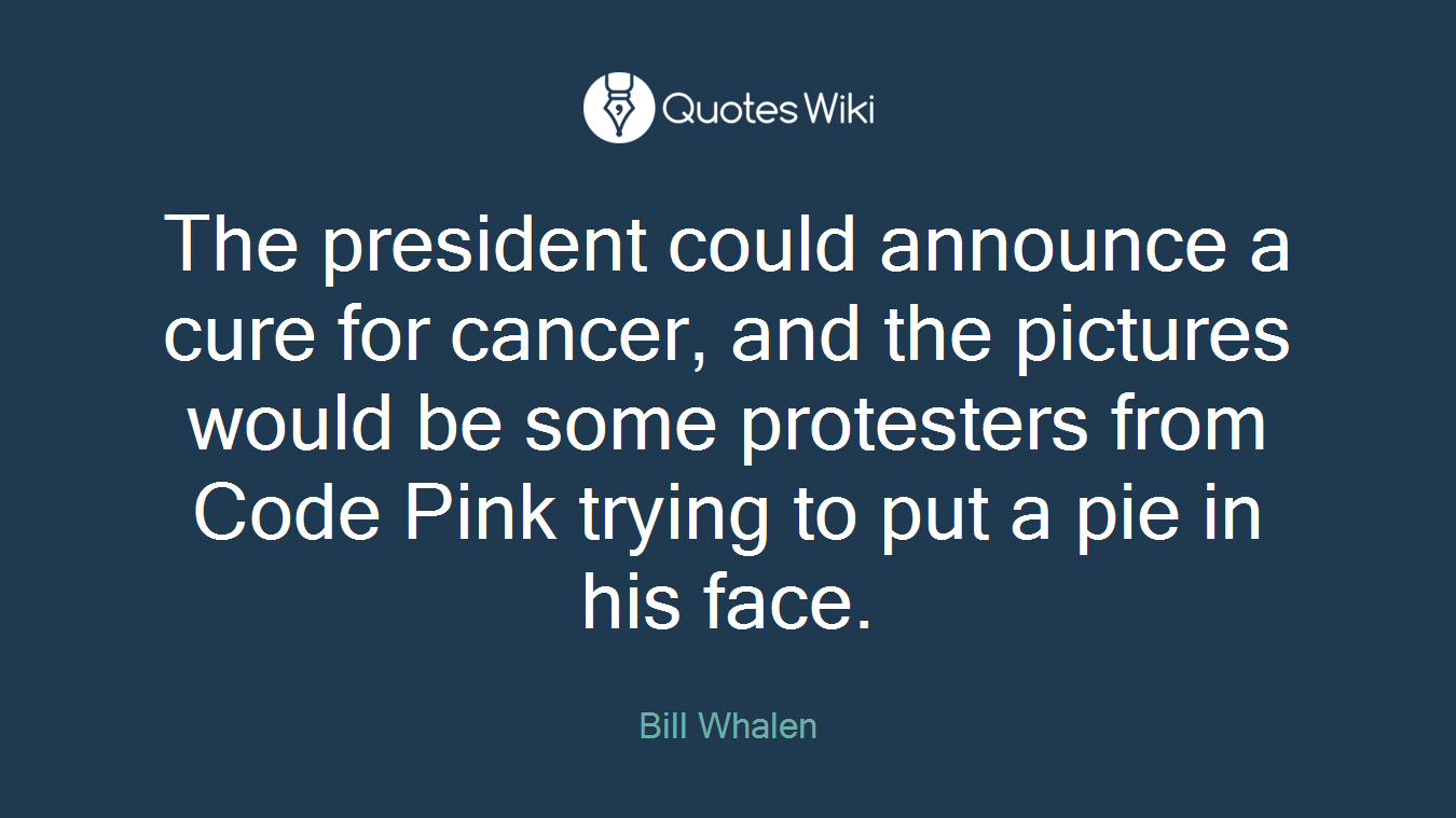 The president could announce a cure for cancer, and the pictures would be some protesters from Code Pink trying to put a pie in his face.