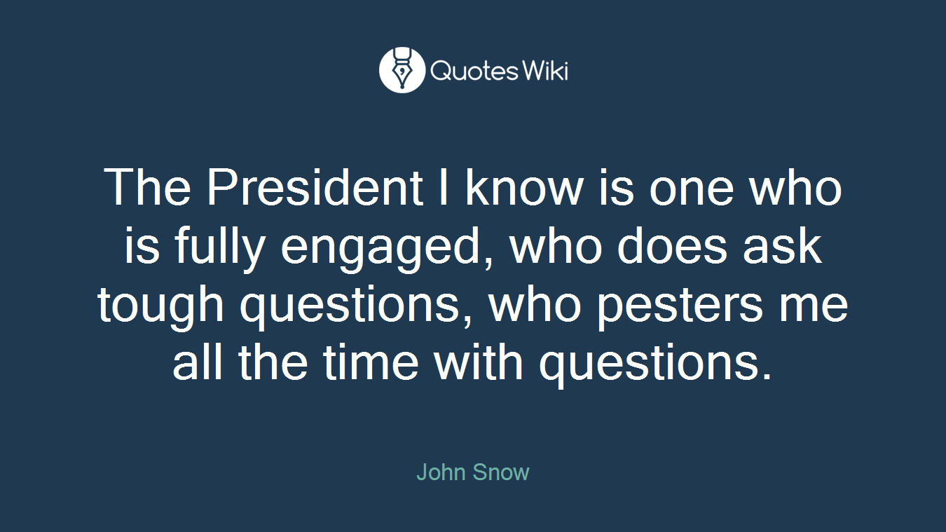 The President I know is one who is fully engaged, who does ask tough questions, who pesters me all the time with questions.