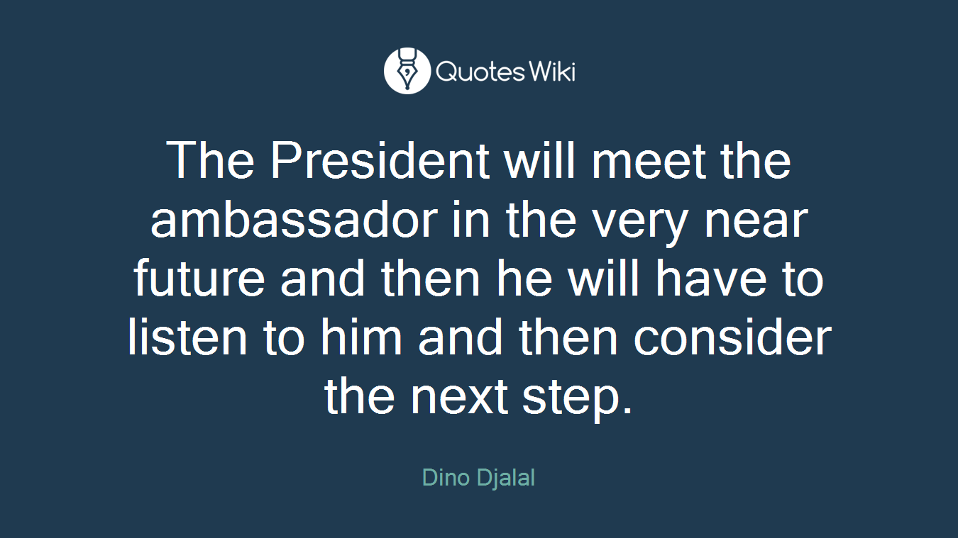 The President will meet the ambassador in the very near future and then he will have to listen to him and then consider the next step.