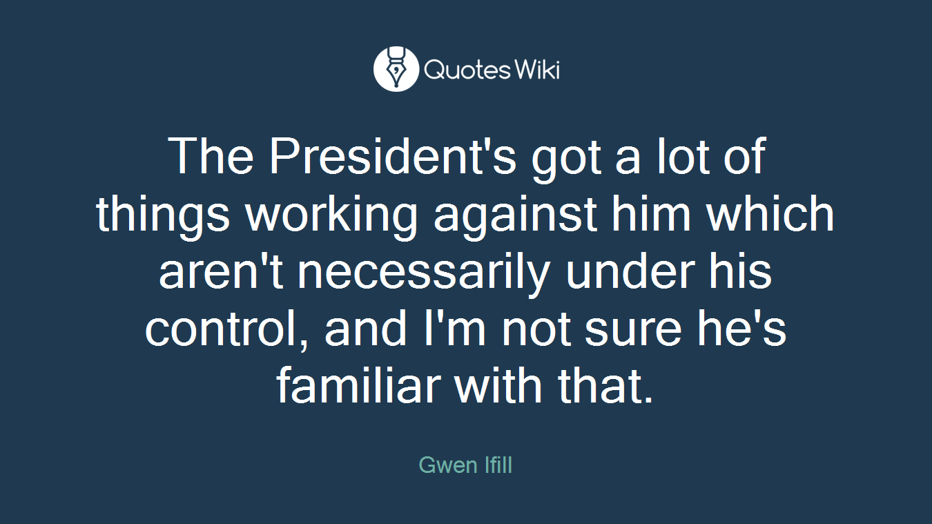 The President's got a lot of things working against him which aren't necessarily under his control, and I'm not sure he's familiar with that.