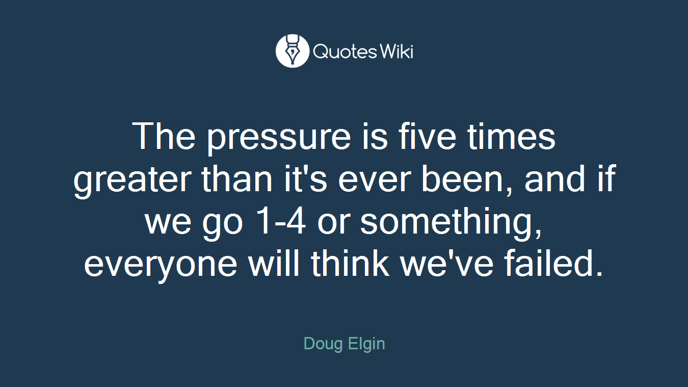 The pressure is five times greater than it's ever been, and if we go 1-4 or something, everyone will think we've failed.
