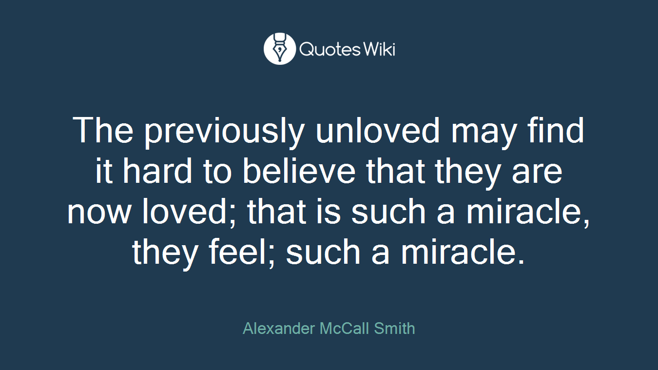 The previously unloved may find it hard to believe that they are now loved; that is such a miracle, they feel; such a miracle.