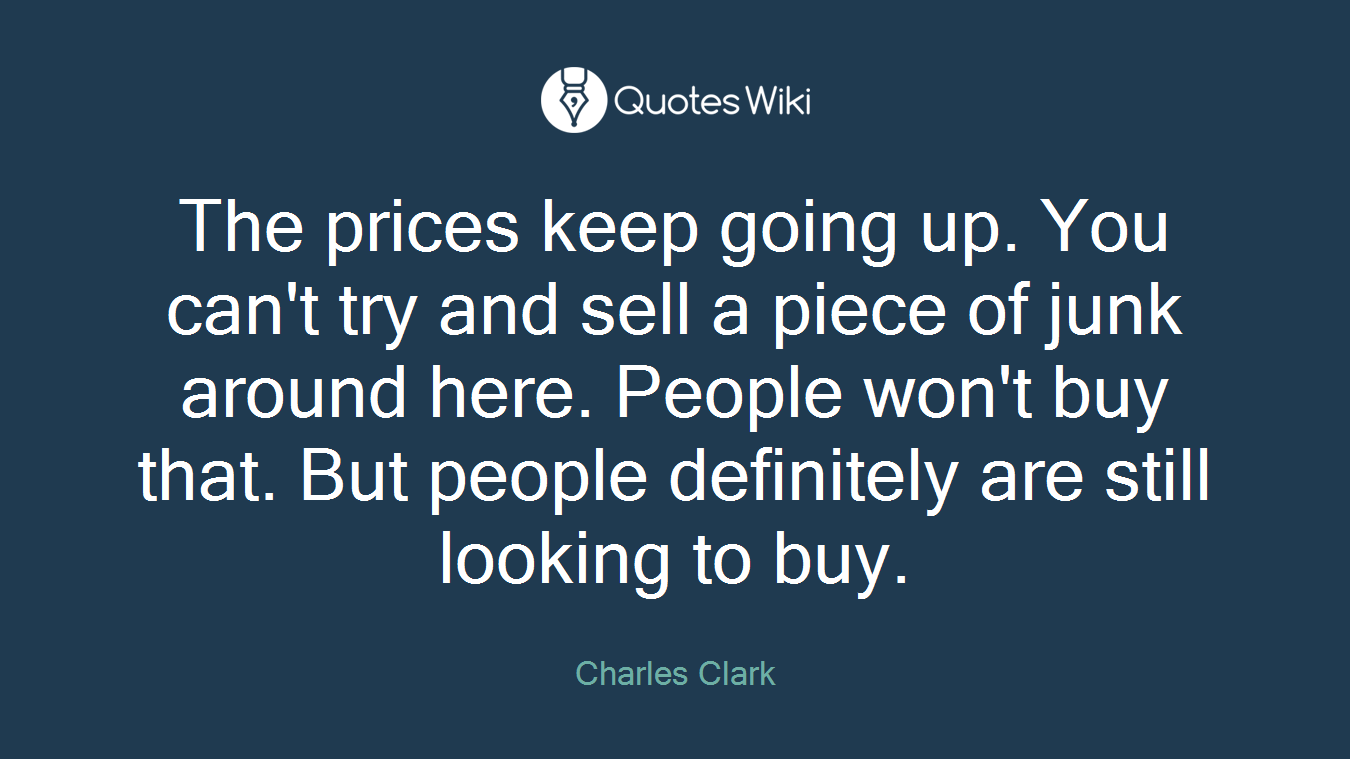 The prices keep going up. You can't try and sell a piece of junk around here. People won't buy that. But people definitely are still looking to buy.