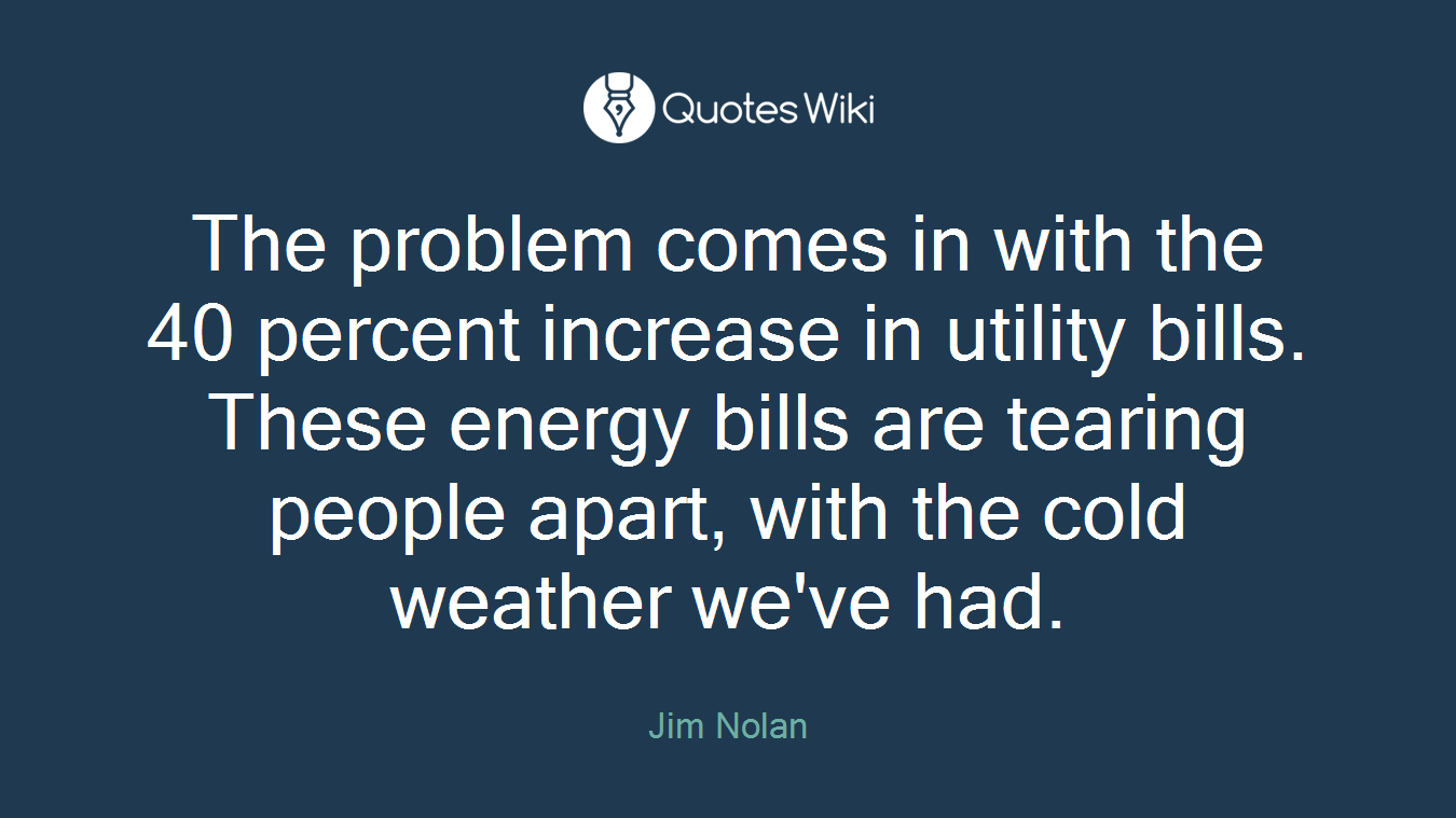 The problem comes in with the 40 percent increase in utility bills. These energy bills are tearing people apart, with the cold weather we've had.