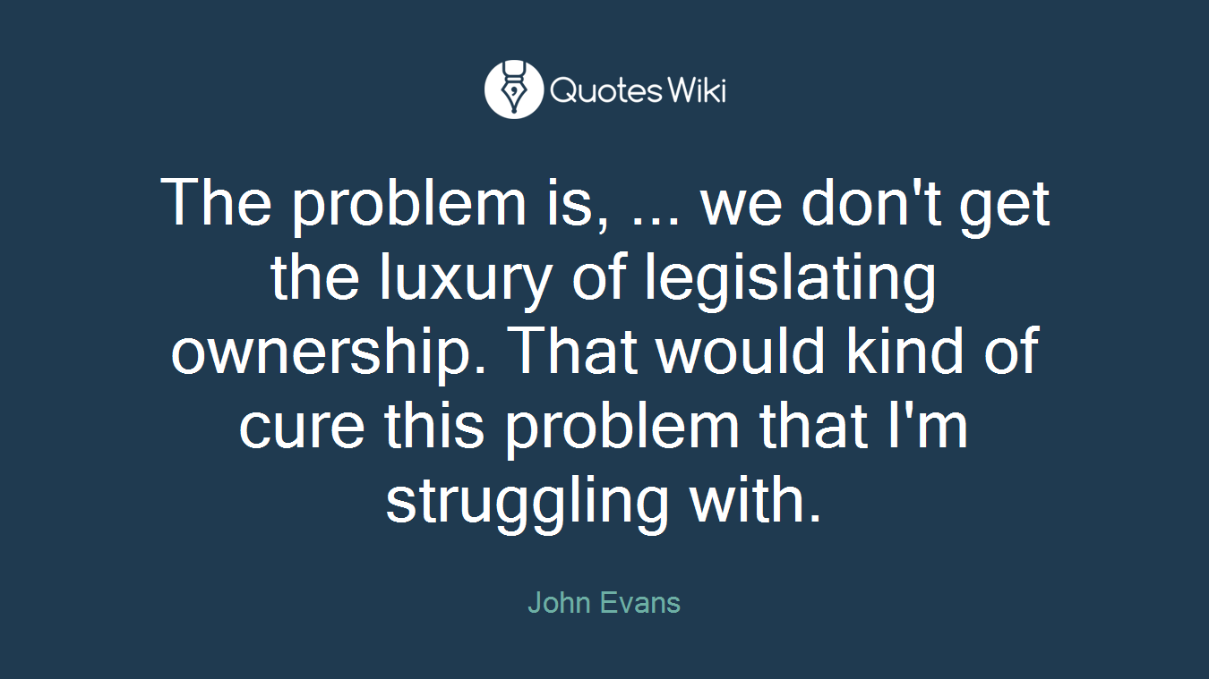 The problem is, ... we don't get the luxury of legislating ownership. That would kind of cure this problem that I'm struggling with.