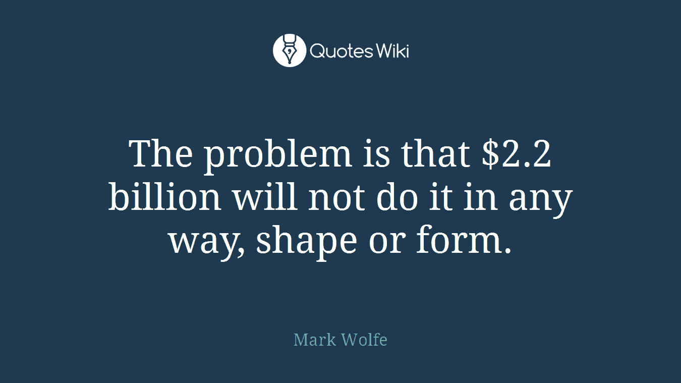 The problem is that $2.2 billion will not do it in any way, shape or form.