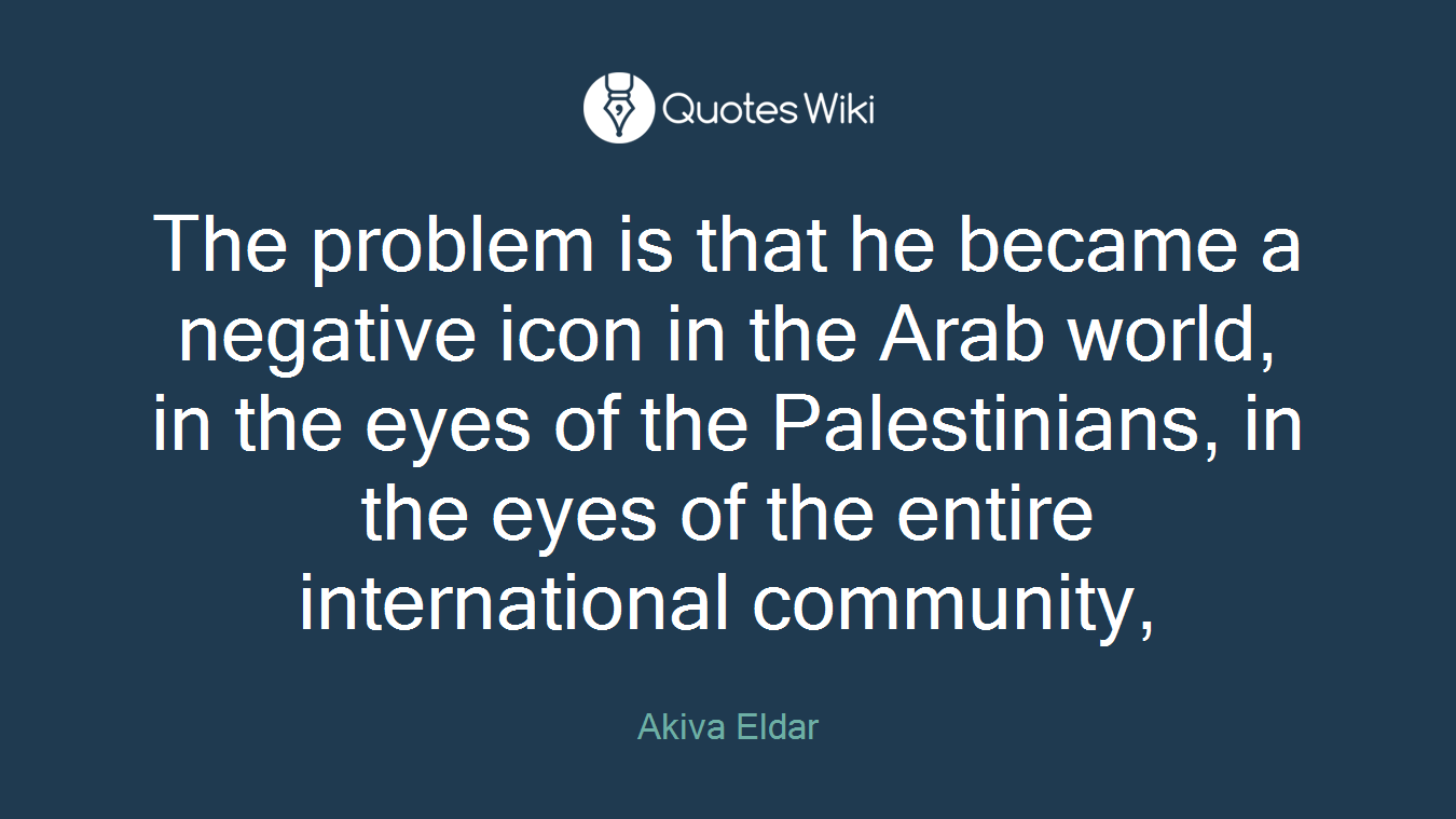 The problem is that he became a negative icon in the Arab world, in the eyes of the Palestinians, in the eyes of the entire international community,