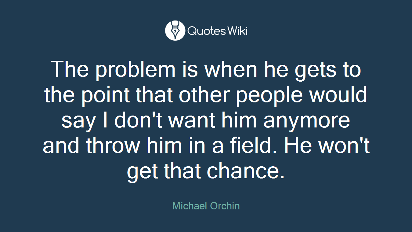 The problem is when he gets to the point that other people would say I don't want him anymore and throw him in a field. He won't get that chance.