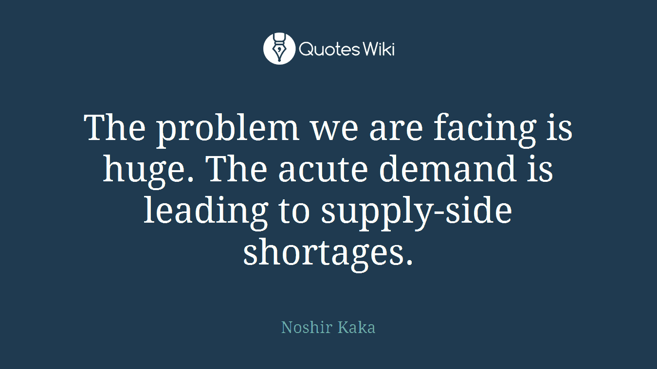 The problem we are facing is huge. The acute demand is leading to supply-side shortages.