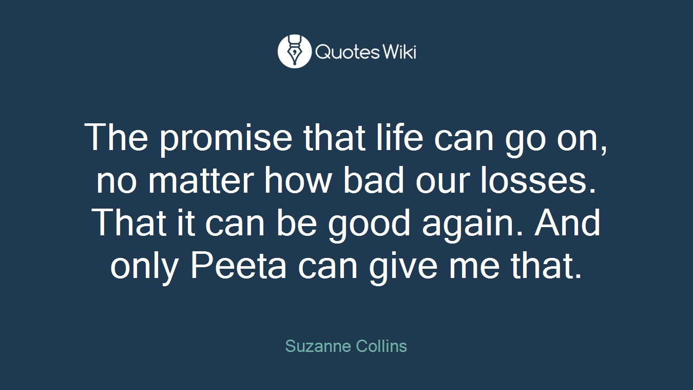 The promise that life can go on, no matter how bad our losses. That it can be good again. And only Peeta can give me that.