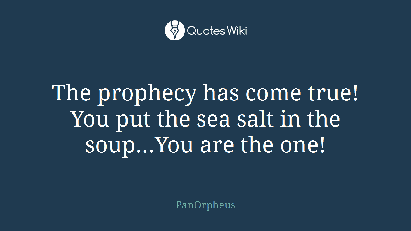 The prophecy has come true! You put the sea salt in the soup...You are the one!